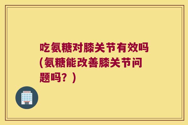 吃氨糖对膝关节有效吗(氨糖能改善膝关节问题吗？)