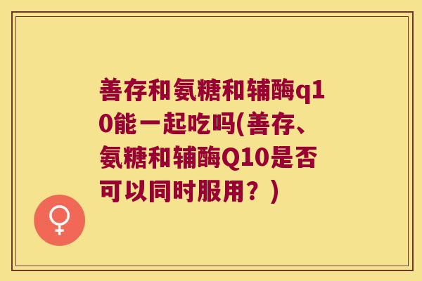 善存和氨糖和辅酶q10能一起吃吗(善存、氨糖和辅酶Q10是否可以同时服用?)