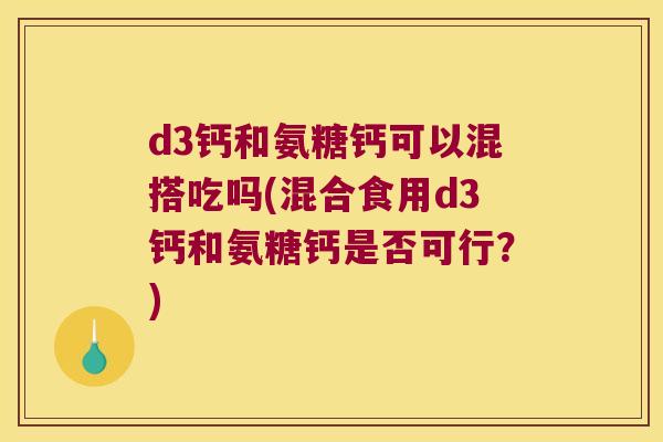 d3钙和氨糖钙可以混搭吃吗(混合食用d3钙和氨糖钙是否可行?)