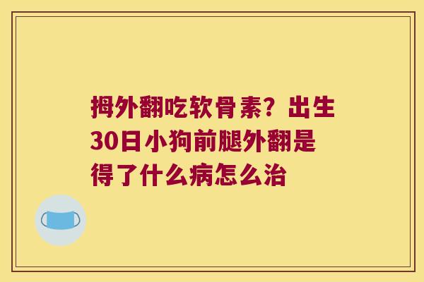 拇外翻吃软骨素?出生30日小狗前腿外翻是得了什么病怎么治