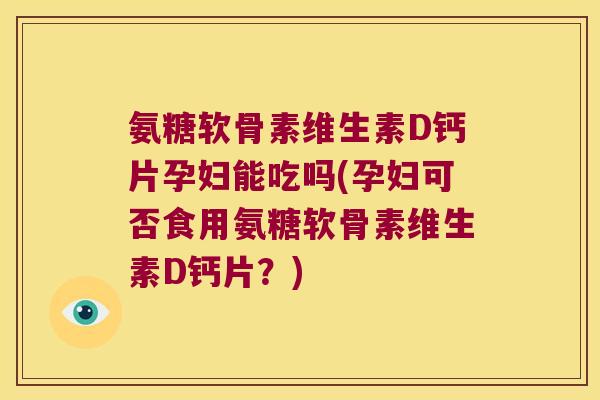 氨糖软骨素维生素D钙片孕妇能吃吗(孕妇可否食用氨糖软骨素维生素D钙片?)