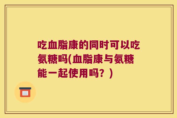 吃血脂康的同时可以吃氨糖吗(血脂康与氨糖能一起使用吗?)