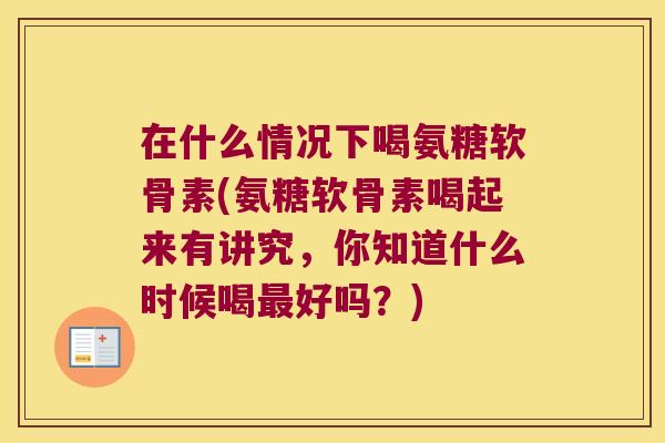 在什么情况下喝氨糖软骨素(氨糖软骨素喝起来有讲究,你知道什么时候喝最好吗?)