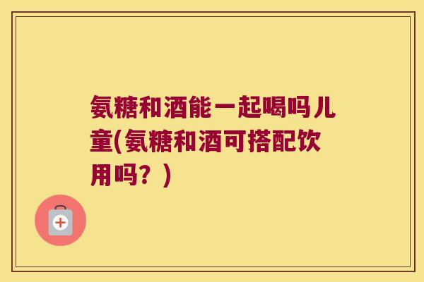 氨糖和酒能一起喝吗儿童(氨糖和酒可搭配饮用吗?)