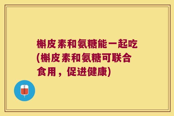 槲皮素和氨糖能一起吃(槲皮素和氨糖可联合食用,促进健康)
