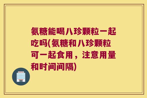 氨糖能喝八珍颗粒一起吃吗(氨糖和八珍颗粒可一起食用,注意用量和时间间隔)