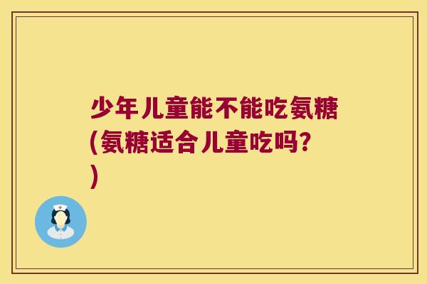 少年儿童能不能吃氨糖(氨糖适合儿童吃吗?)