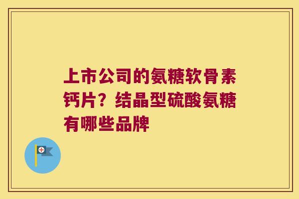 上市公司的氨糖软骨素钙片?结晶型硫酸氨糖有哪些品牌