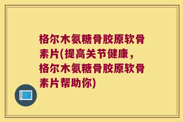 格尔木氨糖骨胶原软骨素片(提高关节健康，格尔木氨糖骨胶原软骨素片帮助你)