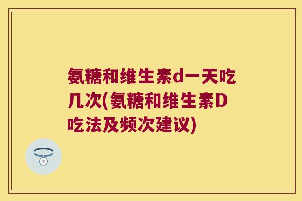 氨糖和维生素d一天吃几次(氨糖和维生素D吃法及频次建议)
