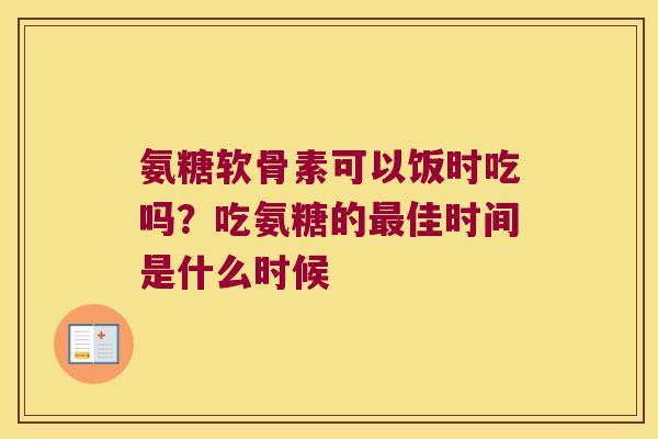 氨糖软骨素可以饭时吃吗?吃氨糖的最佳时间是什么时候