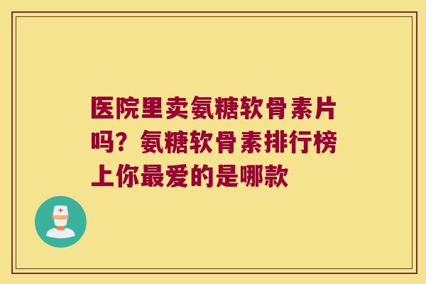 医院里卖氨糖软骨素片吗?氨糖软骨素排行榜上你最爱的是哪款