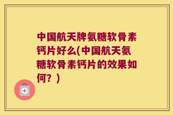 中国航天牌氨糖软骨素钙片好么(中国航天氨糖软骨素钙片的效果如何?)