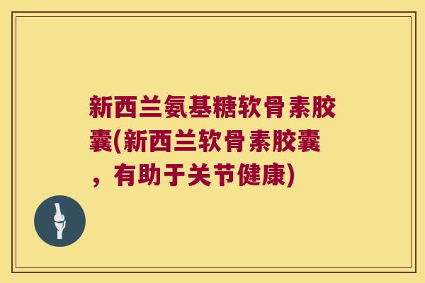 新西兰氨基糖软骨素胶囊(新西兰软骨素胶囊,有助于关节健康)