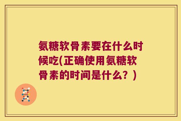 氨糖软骨素要在什么时候吃(正确使用氨糖软骨素的时间是什么?)