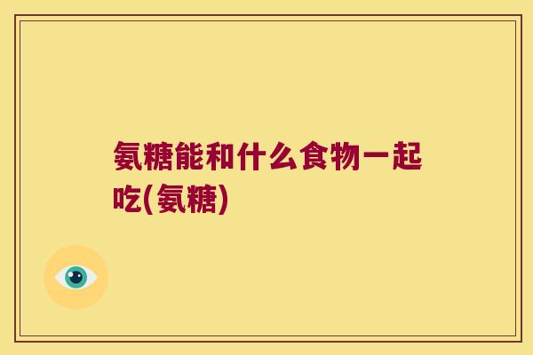 氨糖能和什么食物一起吃(氨糖)