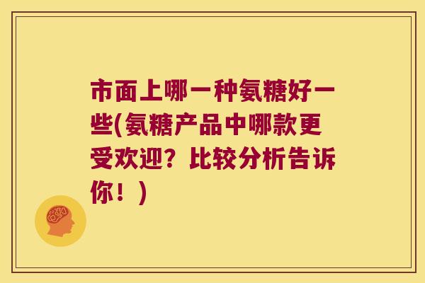 市面上哪一种氨糖好一些(氨糖产品中哪款更受欢迎?比较分析告诉你!)