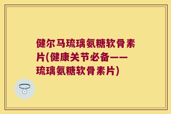 健尔马琉璃氨糖软骨素片(健康关节必备——琉璃氨糖软骨素片)