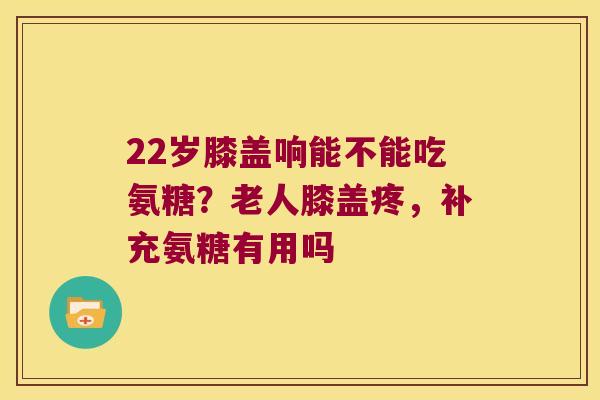 22岁膝盖响能不能吃氨糖?老人膝盖疼,补充氨糖有用吗