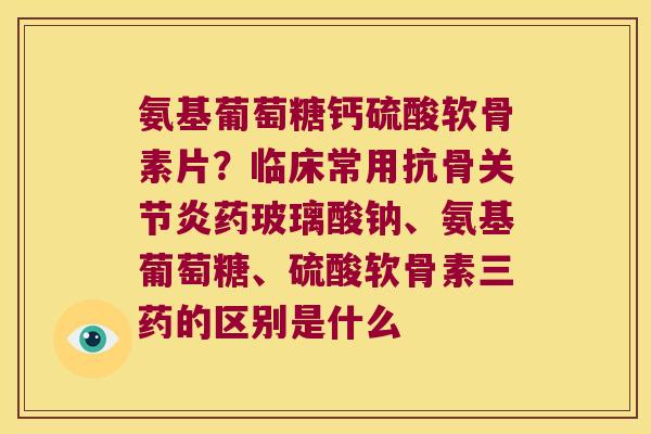 氨基葡萄糖钙硫酸软骨素片？临床常用抗骨关节炎药玻璃酸钠、氨基葡萄糖、硫酸软骨素三药的区别是什么