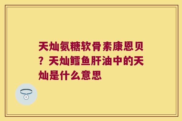 天灿氨糖软骨素康恩贝?天灿鳕鱼肝油中的天灿是什么意思