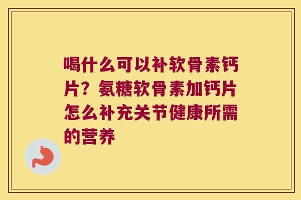 喝什么可以补软骨素钙片?氨糖软骨素加钙片怎么补充关节健康所需的营养