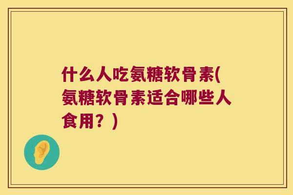 什么人吃氨糖软骨素(氨糖软骨素适合哪些人食用?) 什么人吃氨糖软骨素(氨糖软骨素适合哪些人食用?)