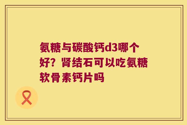 氨糖与碳酸钙d3哪个好？结石可以吃氨糖软骨素钙片吗