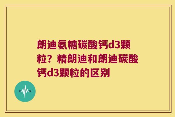 朗迪氨糖碳酸钙d3颗粒?精朗迪和朗迪碳酸钙d3颗粒的区别 朗迪氨糖碳酸钙d3颗粒?精朗迪和朗迪碳酸钙d3颗粒的区别