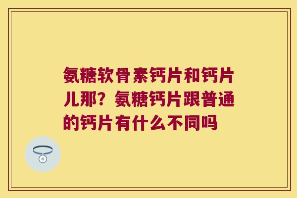 氨糖软骨素钙片和钙片儿那?氨糖钙片跟普通的钙片有什么不同吗 氨糖软骨素钙片和钙片儿那?氨糖钙片跟普通的钙片有什么不同吗