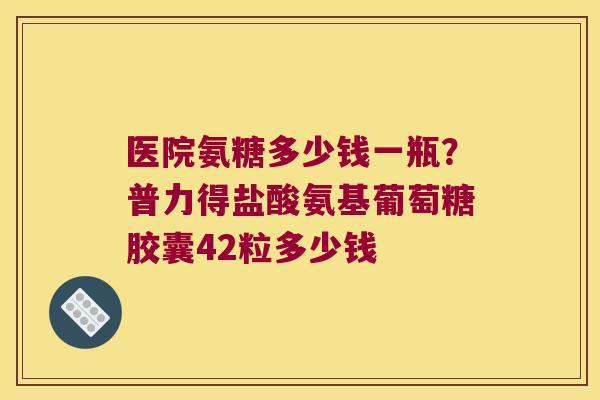 医院氨糖多少钱一瓶？普力得盐酸氨基葡萄糖胶囊42粒多少钱