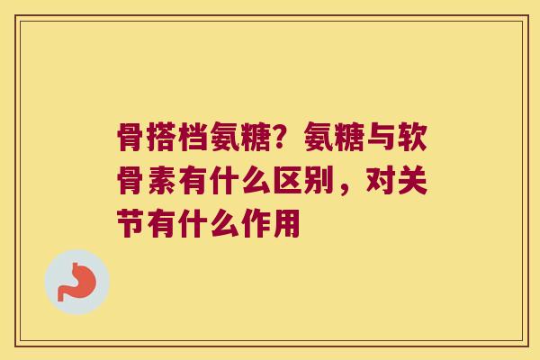 骨搭档氨糖？氨糖与软骨素有什么区别，对关节有什么作用