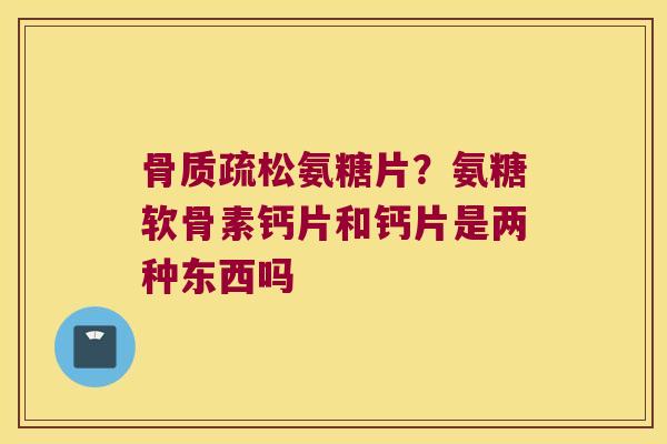 氨糖片?氨糖软骨素钙片和钙片是两种东西吗 氨糖片?氨糖软骨素钙片和钙片是两种东西吗