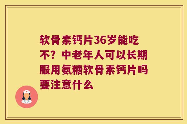 软骨素钙片36岁能吃不？中老年人可以长期服用氨糖软骨素钙片吗要注意什么