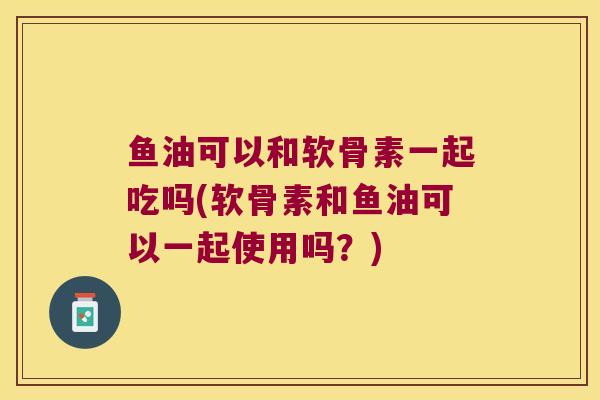 鱼油可以和软骨素一起吃吗(软骨素和鱼油可以一起使用吗?) 鱼油可以和软骨素一起吃吗(软骨素和鱼油可以一起使用吗?)