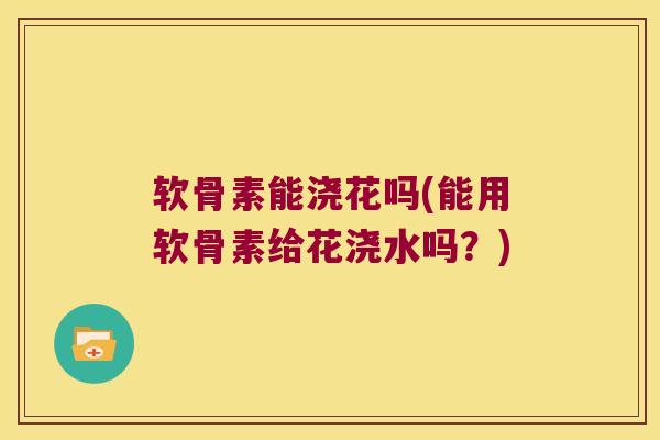 软骨素能浇花吗(能用软骨素给花浇水吗?) 软骨素能浇花吗(能用软骨素给花浇水吗?)
