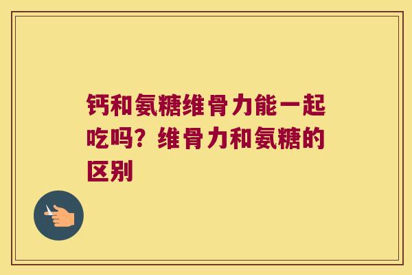 钙和氨糖维骨力能一起吃吗?维骨力和氨糖的区别 钙和氨糖维骨力能一起吃吗?维骨力和氨糖的区别