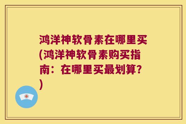 鸿洋神软骨素在哪里买(鸿洋神软骨素购买指南:在哪里买划算?) 鸿洋神软骨素在哪里买(鸿洋神软骨素购买指南:在哪里买划算?)