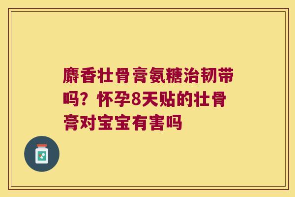 麝香壮骨膏氨糖韧带吗？怀孕8天贴的壮骨膏对宝宝有害吗
