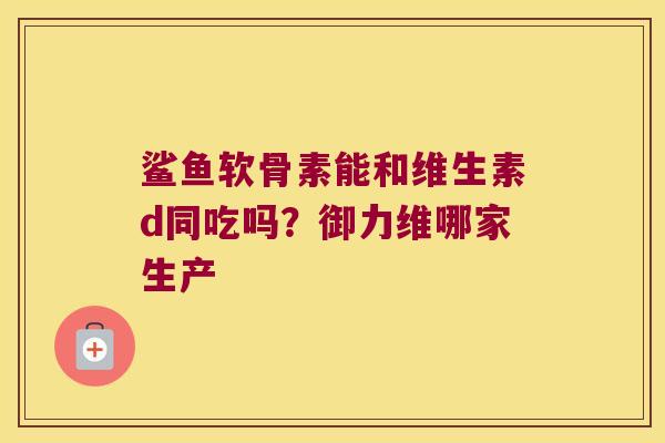 鲨鱼软骨素能和维生素d同吃吗?御力维哪家生产 鲨鱼软骨素能和维生素d同吃吗?御力维哪家生产