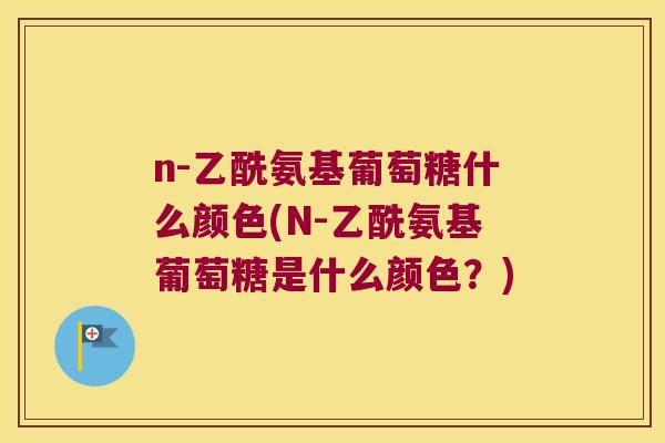 n-乙酰氨基葡萄糖什么颜色(N-乙酰氨基葡萄糖是什么颜色?) n-乙酰氨基葡萄糖什么颜色(N-乙酰氨基葡萄糖是什么颜色?)