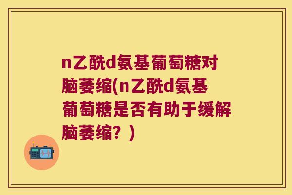 n乙酰d氨基葡萄糖对脑萎缩(n乙酰d氨基葡萄糖是否有助于缓解脑萎缩?) n乙酰d氨基葡萄糖对脑萎缩(n乙酰d氨基葡萄糖是否有助于缓解脑萎缩?)