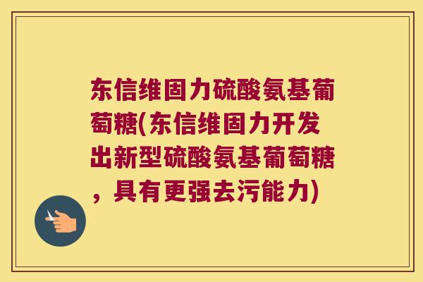 东信维固力硫酸氨基葡萄糖(东信维固力开发出新型硫酸氨基葡萄糖,具有更强去污能力) 东信维固力硫酸氨基葡萄糖(东信维固力开发出新型硫酸氨基葡萄糖,具有更强去污能力)