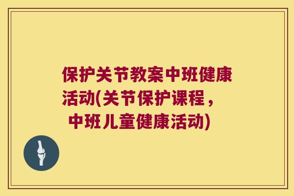 保护关节教案中班健康活动(关节保护课程, 中班儿童健康活动) 保护关节教案中班健康活动(关节保护课程, 中班儿童健康活动)