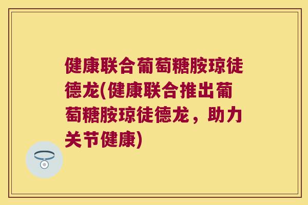 健康联合葡萄糖胺琼徒德龙(健康联合推出葡萄糖胺琼徒德龙,助力关节健康) 健康联合葡萄糖胺琼徒德龙(健康联合推出葡萄糖胺琼徒德龙,助力关节健康)