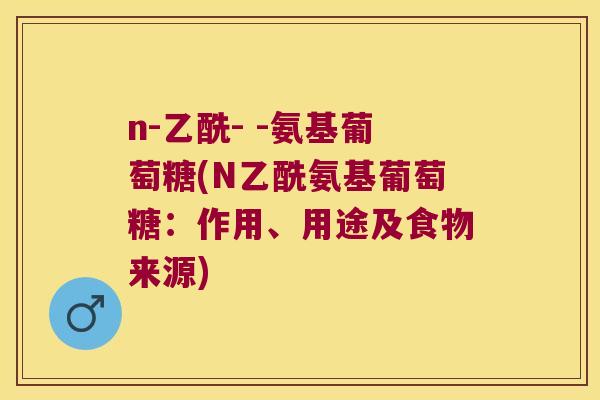 n-乙酰- -氨基葡萄糖(N乙酰氨基葡萄糖:作用、用途及食物来源) n-乙酰- -氨基葡萄糖(N乙酰氨基葡萄糖:作用、用途及食物来源)