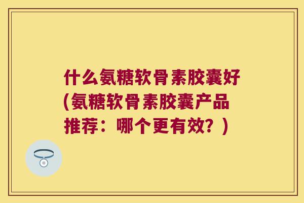 什么氨糖软骨素胶囊好(氨糖软骨素胶囊产品推荐:哪个更有效?) 什么氨糖软骨素胶囊好(氨糖软骨素胶囊产品推荐:哪个更有效?)
