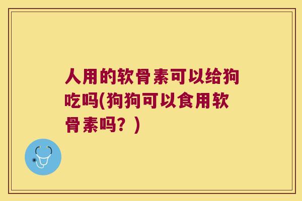 人用的软骨素可以给狗吃吗(狗狗可以食用软骨素吗？)