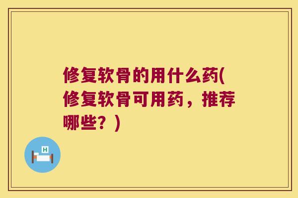 修复软骨的用什么药(修复软骨可用药,推荐哪些?) 修复软骨的用什么药(修复软骨可用药,推荐哪些?)