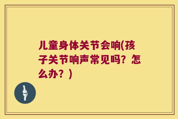 儿童身体关节会响(孩子关节响声常见吗？怎么办？)